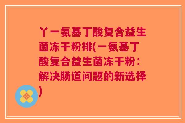 丫一氨基丁酸复合益生菌冻干粉排(一氨基丁酸复合益生菌冻干粉:解决肠道问题的新选择)