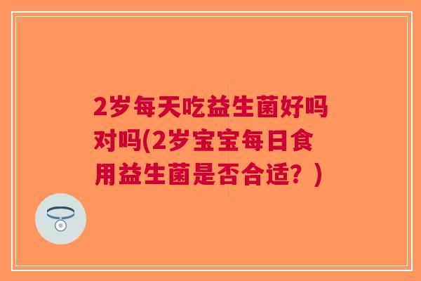 2岁每天吃益生菌好吗对吗(2岁宝宝每日食用益生菌是否合适?)