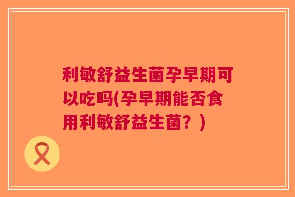 利敏舒益生菌孕早期可以吃吗(孕早期能否食用利敏舒益生菌?) 利敏舒益生菌孕早期可以吃吗(孕早期能否食用利敏舒益生菌?)