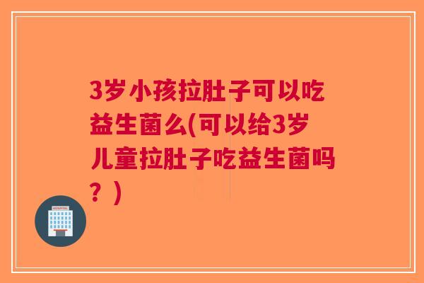 3岁小孩拉肚子可以吃益生菌么(可以给3岁儿童拉肚子吃益生菌吗?)