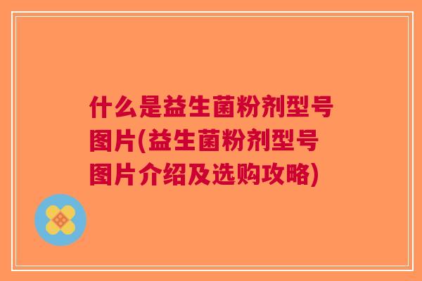 什么是益生菌粉剂型号图片(益生菌粉剂型号图片介绍及选购攻略) 什么是益生菌粉剂型号图片(益生菌粉剂型号图片介绍及选购攻略)