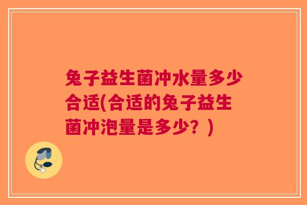 兔子益生菌冲水量多少合适(合适的兔子益生菌冲泡量是多少?)