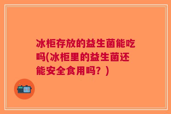 冰柜存放的益生菌能吃吗(冰柜里的益生菌还能安全食用吗？)