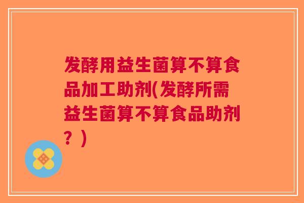 发酵用益生菌算不算食品加工助剂(发酵所需益生菌算不算食品助剂?) 发酵用益生菌算不算食品加工助剂(发酵所需益生菌算不算食品助剂?)