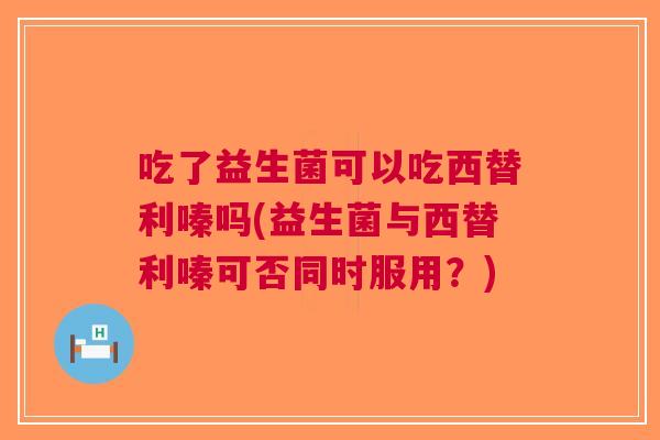 吃了益生菌可以吃西替利嗪吗(益生菌与西替利嗪可否同时服用?) 吃了益生菌可以吃西替利嗪吗(益生菌与西替利嗪可否同时服用?)