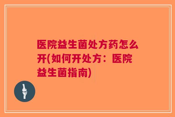 医院益生菌处方药怎么开(如何开处方:医院益生菌指南) 医院益生菌处方药怎么开(如何开处方:医院益生菌指南)