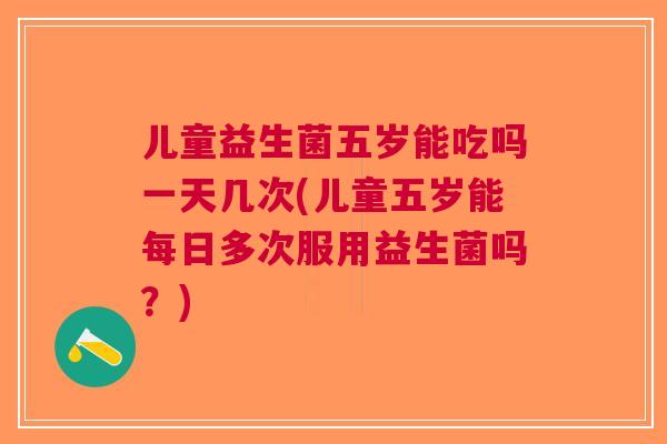 儿童益生菌五岁能吃吗一天几次(儿童五岁能每日多次服用益生菌吗?)