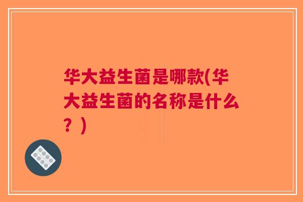 华大益生菌是哪款(华大益生菌的名称是什么?) 华大益生菌是哪款(华大益生菌的名称是什么?)
