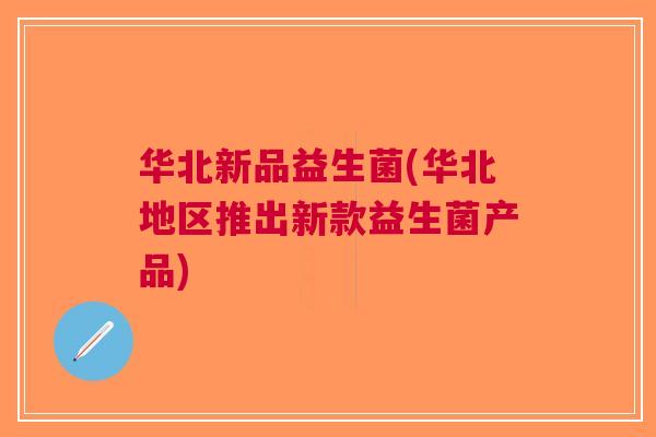 华北新品益生菌(华北地区推出新款益生菌产品)