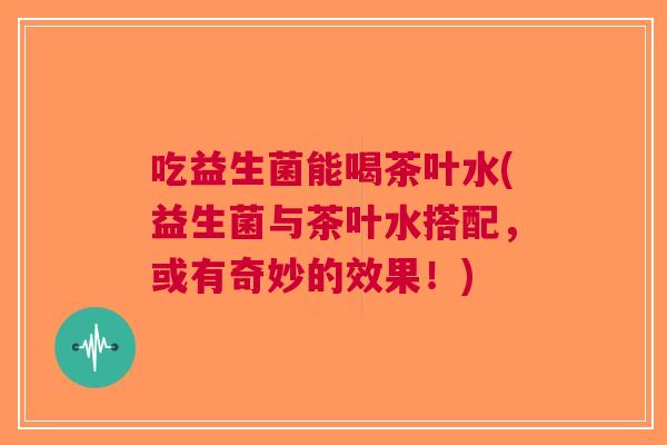 吃益生菌能喝茶叶水(益生菌与茶叶水搭配,或有奇妙的效果!)