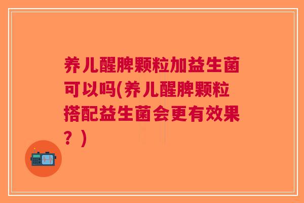 养儿醒脾颗粒加益生菌可以吗(养儿醒脾颗粒搭配益生菌会更有效果?)