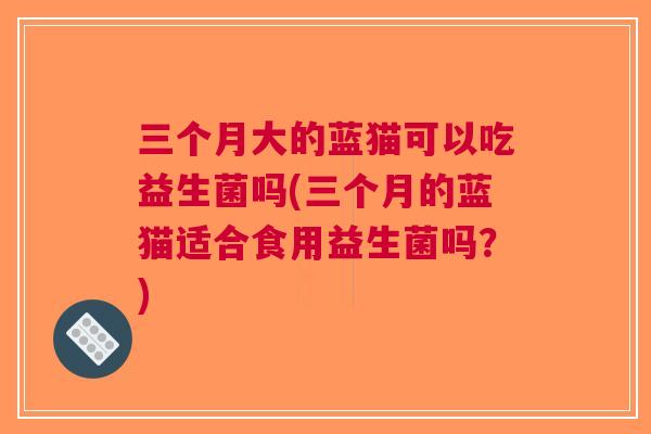 三个月大的蓝猫可以吃益生菌吗(三个月的蓝猫适合食用益生菌吗?)