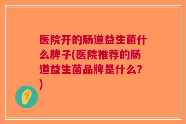 医院开的肠道益生菌什么牌子(医院推荐的肠道益生菌品牌是什么?)