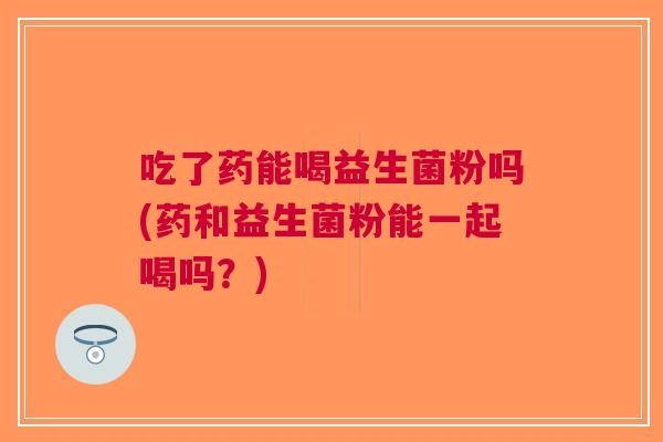 吃了药能喝益生菌粉吗(药和益生菌粉能一起喝吗？)