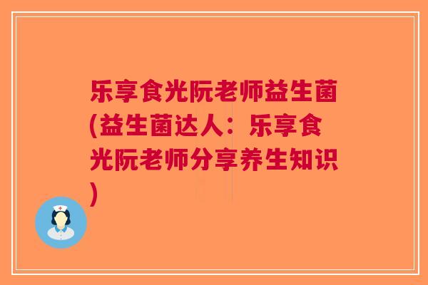 乐享食光阮老师益生菌(益生菌达人：乐享食光阮老师分享养生知识)