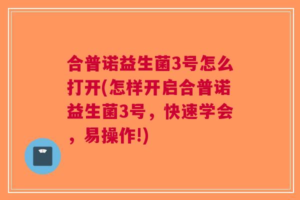 合普诺益生菌3号怎么打开(怎样开启合普诺益生菌3号,快速学会,易操作!) 合普诺益生菌3号怎么打开(怎样开启合普诺益生菌3号,快速学会,易操作!)