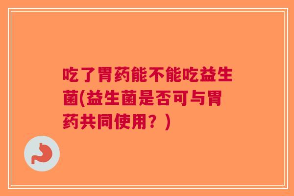 吃了胃药能不能吃益生菌(益生菌是否可与胃药共同使用?) 吃了胃药能不能吃益生菌(益生菌是否可与胃药共同使用?)