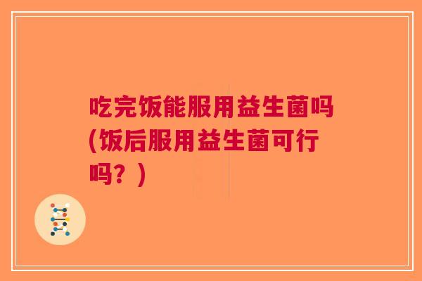 吃完饭能服用益生菌吗(饭后服用益生菌可行吗?)