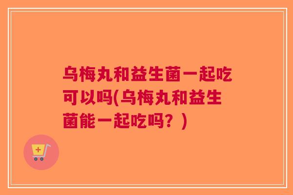 乌梅丸和益生菌一起吃可以吗(乌梅丸和益生菌能一起吃吗？)