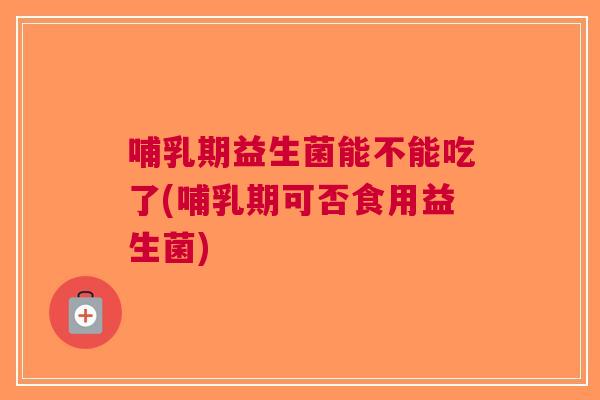 哺乳期益生菌能不能吃了(哺乳期可否食用益生菌) 哺乳期益生菌能不能吃了(哺乳期可否食用益生菌)