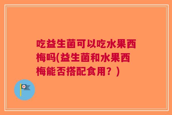 吃益生菌可以吃水果西梅吗(益生菌和水果西梅能否搭配食用?)