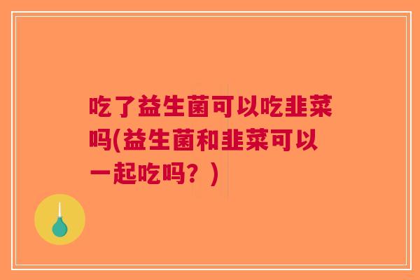 吃了益生菌可以吃韭菜吗(益生菌和韭菜可以一起吃吗?)
