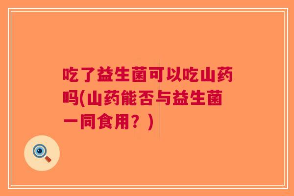 吃了益生菌可以吃山药吗(山药能否与益生菌一同食用?)