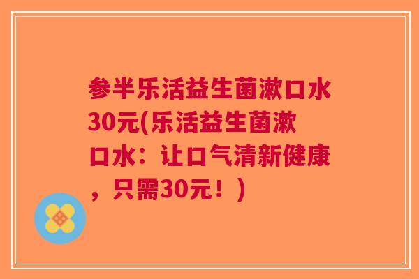 参半乐活益生菌漱口水30元(乐活益生菌漱口水:让口气清新健康,只需30元!) 参半乐活益生菌漱口水30元(乐活益生菌漱口水:让口气清新健康,只需30元!)