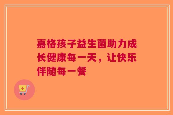 嘉格孩子益生菌助力成长健康每一天，让快乐伴随每一餐