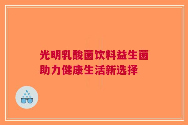 光明乳酸菌饮料益生菌助力健康生活新选择 光明乳酸菌饮料益生菌助力健康生活新选择