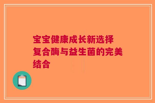 宝宝健康成长新选择 复合酶与益生菌的完美结合 宝宝健康成长新选择 复合酶与益生菌的完美结合