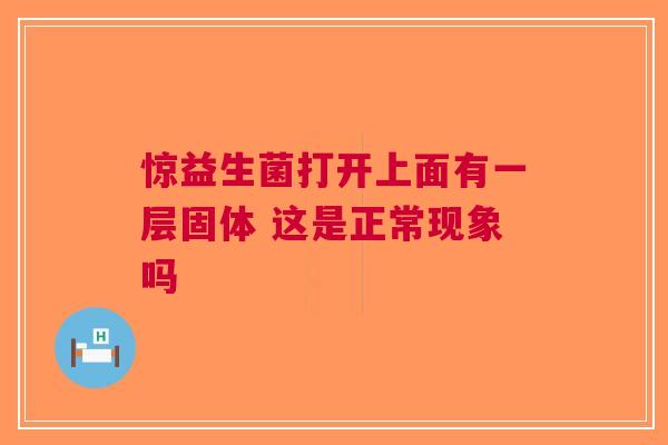 惊益生菌打开上面有一层固体 这是正常现象吗 惊益生菌打开上面有一层固体 这是正常现象吗