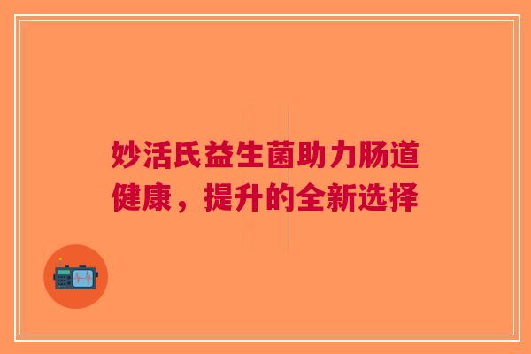 妙活氏益生菌助力肠道健康,提升的全新选择