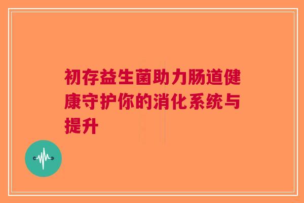 初存益生菌助力肠道健康守护你的消化系统与提升