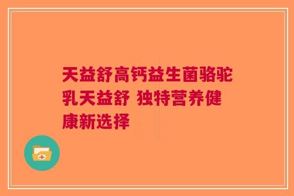 天益舒高钙益生菌骆驼乳天益舒 独特营养健康新选择 天益舒高钙益生菌骆驼乳天益舒 独特营养健康新选择