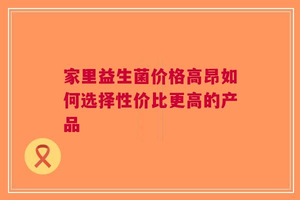 家里益生菌价格高昂如何选择性价比更高的产品