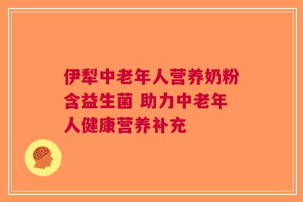 伊犁中老年人营养奶粉含益生菌 助力中老年人健康营养补充