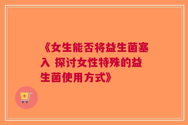 《女生能否将益生菌塞入 探讨女性特殊的益生菌使用方式》