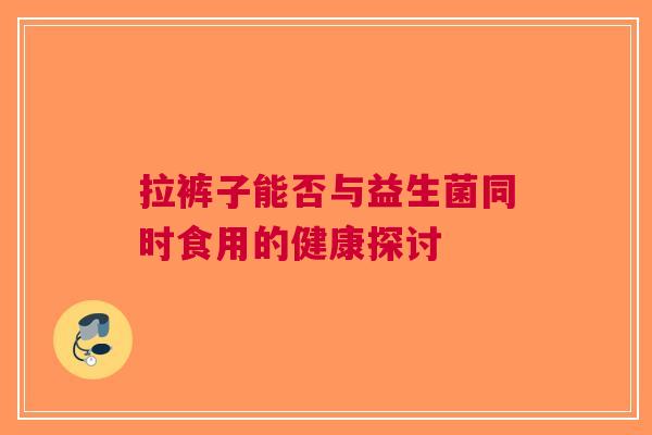 拉裤子能否与益生菌同时食用的健康探讨 拉裤子能否与益生菌同时食用的健康探讨