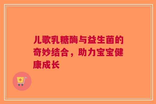 儿歌乳糖酶与益生菌的奇妙结合,助力宝宝健康成长