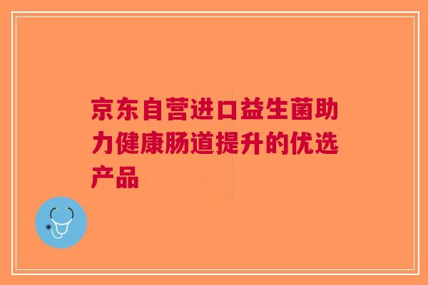 京东自营进口益生菌助力健康肠道提升的优选产品 京东自营进口益生菌助力健康肠道提升的优选产品