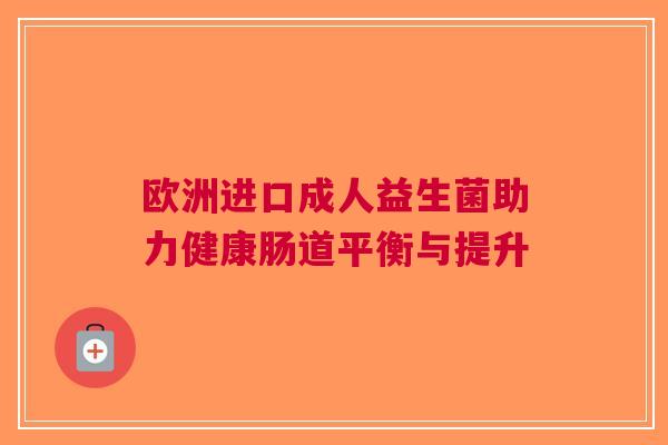 欧洲进口成人益生菌助力健康肠道平衡与提升