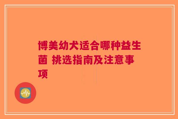 博美幼犬适合哪种益生菌 挑选指南及注意事项