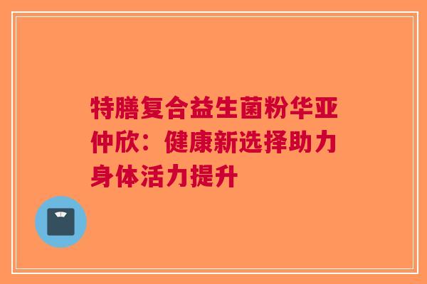 特膳复合益生菌粉华亚仲欣：健康新选择助力身体活力提升