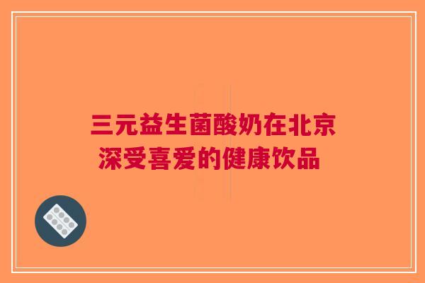 三元益生菌酸奶在北京 深受喜爱的健康饮品