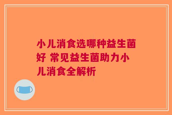小儿消食选哪种益生菌好 常见益生菌助力小儿消食全解析