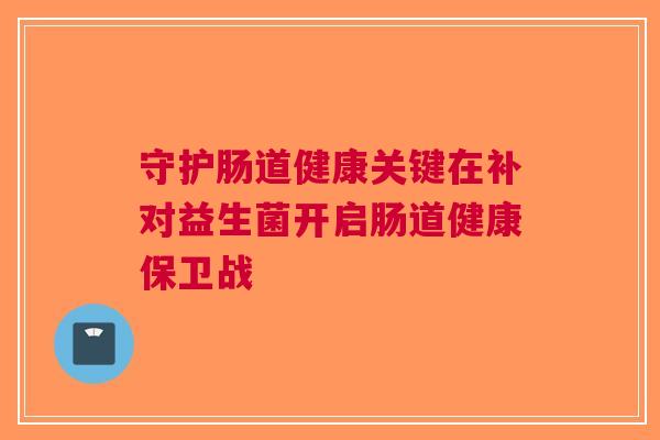 守护肠道健康关键在补对益生菌开启肠道健康保卫战