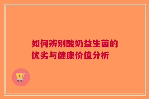 如何辨别酸奶益生菌的优劣与健康价值分析