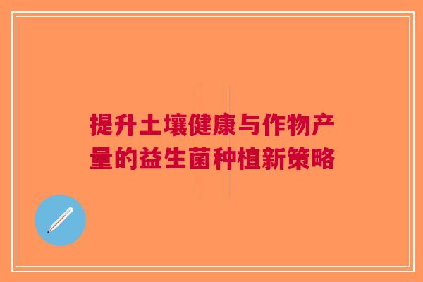 提升土壤健康与作物产量的益生菌种植新策略 提升土壤健康与作物产量的益生菌种植新策略