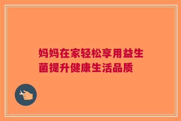 妈妈在家轻松享用益生菌提升健康生活品质